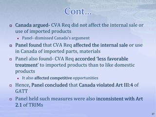 Cont…
 Canada argued- CVA Req did not affect the internal sale or
use of imported products
 Panel- dismissed Canada’s argument
 Panel found that CVA Req affected the internal sale or use
in Canada of imported parts, materials
 Panel also found- CVA Req accorded ‘less favorable
treatment’ to imported products than to like domestic
products
 It also affected competitive opportunities
 Hence, Panel concluded that Canada violated Art III:4 of
GATT
 Panel held such measures were also inconsistent with Art
2.1 of TRIMs
37
 