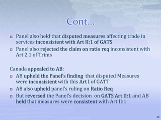 Cont…
 Panel also held that disputed measures affecting trade in
services inconsistent with Art II:1 of GATS
 Panel also rejected the claim on ratio req inconsistent with
Art 2.1 of Trims
Canada appealed to AB:
 AB upheld the Panel’s finding that disputed Measures
were inconsistent with this Art I of GATT
 AB also upheld panel’s ruling on Ratio Req
 But reversed the Panel’s decision on GATS Art II:1 and AB
held that measures were consistent with Art II:1
38
 