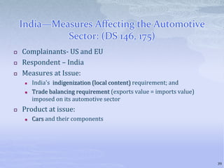India—Measures Affecting the Automotive
Sector: (DS 146, 175)
 Complainants- US and EU
 Respondent – India
 Measures at Issue:
 India's indigenization (local content) requirement; and
 Trade balancing requirement (exports value = imports value)
imposed on its automotive sector
 Product at issue:
 Cars and their components
39
 