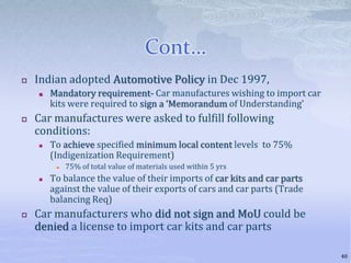 Cont…
 Indian adopted Automotive Policy in Dec 1997,
 Mandatory requirement- Car manufactures wishing to import car
kits were required to sign a ‘Memorandum of Understanding’
 Car manufactures were asked to fulfill following
conditions:
 To achieve specified minimum local content levels to 75%
(Indigenization Requirement)
 75% of total value of materials used within 5 yrs
 To balance the value of their imports of car kits and car parts
against the value of their exports of cars and car parts (Trade
balancing Req)
 Car manufacturers who did not sign and MoU could be
denied a license to import car kits and car parts
40
 