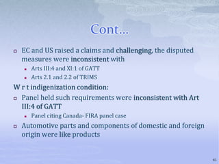 Cont…
 EC and US raised a claims and challenging, the disputed
measures were inconsistent with
 Arts III:4 and XI:1 of GATT
 Arts 2.1 and 2.2 of TRIMS
W r t indigenization condition:
 Panel held such requirements were inconsistent with Art
III:4 of GATT
 Panel citing Canada- FIRA panel case
 Automotive parts and components of domestic and foreign
origin were like products
41
 