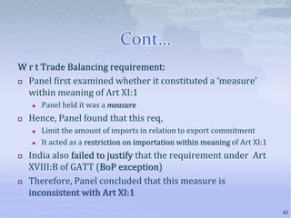 Cont…
W r t Trade Balancing requirement:
 Panel first examined whether it constituted a ‘measure’
within meaning of Art XI:1
 Panel held it was a measure
 Hence, Panel found that this req,
 Limit the amount of imports in relation to export commitment
 It acted as a restriction on importation within meaning of Art XI:1
 India also failed to justify that the requirement under Art
XVIII:B of GATT (BoP exception)
 Therefore, Panel concluded that this measure is
inconsistent with Art XI:1
42
 