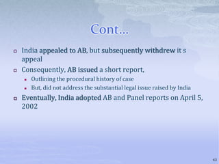 Cont…
 India appealed to AB, but subsequently withdrew it s
appeal
 Consequently, AB issued a short report,
 Outlining the procedural history of case
 But, did not address the substantial legal issue raised by India
 Eventually, India adopted AB and Panel reports on April 5,
2002
43
 