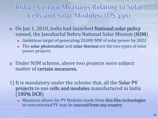 India - Certain Measures Relating to Solar
Cells and Solar Modules: (DS 456)
 On Jan 1, 2010, India had launched National solar policy
named, the Jawaharlal Nehru National Solar Mission (NSM)
 Ambitious target of generating 20,000 MW of solar power by 2022
 The solar photovoltaic and solar thermal are the two types of solar
power projects
 Under NSM scheme, above two projects were subject
matter of certain measures,
1) It is mandatory under the scheme that, all the Solar PV
projects to use cells and modules manufactured in India
(100% DCR)
 Measures allows for PV Modules made from thin film technologies
or concentrated PV may be sourced from any country
44
 