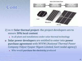 Cont…
2) w.r.t Solar thermal project- the project developers are to
ensure 30% local content
 In all plant and installations under solar thermal technology
 Solar power developers are entitled to enter into power
purchase agreement with NVVM (National Thermal Power
Company Vidyut Vyapar Nigam Limited, Govt nodal agency)
 Who would purchase the electricity produced
45
 