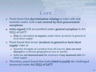 Cont…
 Panel fount that discrimination relating to solar cells and
modules under LCR is not covered by Govt procurement
exceptions
 India argued LCR are justified under general exception in Art
XX(j) of GATT
 Risk of a disruption in imports, makes these ‘products in general or
local short supply’
 Panel found that terms ‘products in general or local short
supply’ refer to
 Quantity of supply of a product from all sources, does not meet
demand in a relevant geographical area or market
 India has not demonstrated the existence of any imminent risk of a
short supply
 Therefore, panel found that India failed to justify the challenged
measured under Art XX(j) of GATT
47
 