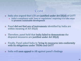 Cont…
 India also argued that LCR are justified under Art XX(d) of GATT
 India’s compliance with ‘laws or regulations’ requiring it to take steps
to promote sustainable development
 Panel did not find any of instruments identified by India are
within meaning of Art XX(d)
 Therefore, panel held that India failed to demonstrate the
disputed measures are justified under Art XX(d)
 Finally, Panel asked India to ‘bring its measures into conformity
with its obligations under TRIMs and GATT’
 India will soon appeal to AB against panel’s findings
48
 