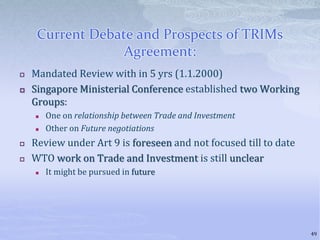 Current Debate and Prospects of TRIMs
Agreement:
 Mandated Review with in 5 yrs (1.1.2000)
 Singapore Ministerial Conference established two Working
Groups:
 One on relationship between Trade and Investment
 Other on Future negotiations
 Review under Art 9 is foreseen and not focused till to date
 WTO work on Trade and Investment is still unclear
 It might be pursued in future
49
 