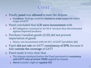 Cont…
 Finally panel was allowed to hear the dispute
 Condition- findings would be limited to trade issues fall within
scope of GATT
 Panel concluded that LCR were inconsistent with
 N.T obligation contained in Art III:4- because they discriminated
against imported products
 Purchase Canadian goods (LCR) did not prevent
importation of goods
 Hence, not inconsistent with Art XI:1 of GATT (prohibits QR)
 Panel did not rule on GATT consistency of EPR, because it
falls outside the coverage of GATT
 Panel made it very clear that,
 The dispute instituted before the Panel pertained to consistency
with GATT rules of certain TRIMs applied by Canada
 Not to Canada’s right to regulate FDI
5
 
