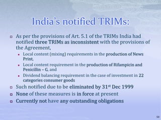 India’s notified TRIMs:
 As per the provisions of Art. 5.1 of the TRIMs India had
notified three TRIMs as inconsistent with the provisions of
the Agreement,
 Local content (mixing) requirements in the production of News
Print,
 Local content requirement in the production of Rifampicin and
Penicillin – G, and
 Dividend balancing requirement in the case of investment in 22
categories consumer goods
 Such notified due to be eliminated by 31st Dec 1999
 None of these measures is in force at present
 Currently not have any outstanding obligations
50
 
