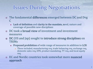 Issues During Negotiations
 The fundamental differences emerged between DC and Dvg
C
 Lack of definition and clarity in the mandate, need, nature and
coverage of possible new disciplines
 DC took a broad view of investment and investment
measures
 DC (US and Jap) sought to introduce strong disciplines on
TRIMs
 Proposed prohibition of wide range of measures in addition to LCR
 These included, manufacturing req, trade balancing req, exchange req,
domestic sales req, EPR, product mandating, TT req, and local equity
req.
 EC and Nordic countries took somewhat more nuanced
approach
7
 