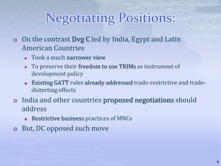 Negotiating Positions:
 On the contrast Dvg C led by India, Egypt and Latin
American Countries
 Took a much narrower view
 To preserve their freedom to use TRIMs as instrument of
development policy
 Existing GATT rules already addressed trade-restrictive and trade-
distorting effects
 India and other countries proposed negotiations should
address
 Restrictive business practices of MNCs
 But, DC opposed such move
8
 