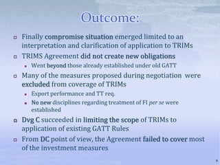 Outcome:
 Finally compromise situation emerged limited to an
interpretation and clarification of application to TRIMs
 TRIMS Agreement did not create new obligations
 Went beyond those already established under old GATT
 Many of the measures proposed during negotiation were
excluded from coverage of TRIMs
 Export performance and TT req.
 No new disciplines regarding treatment of FI per se were
established
 Dvg C succeeded in limiting the scope of TRIMs to
application of existing GATT Rules
 From DC point of view, the Agreement failed to cover most
of the investment measures
9
 