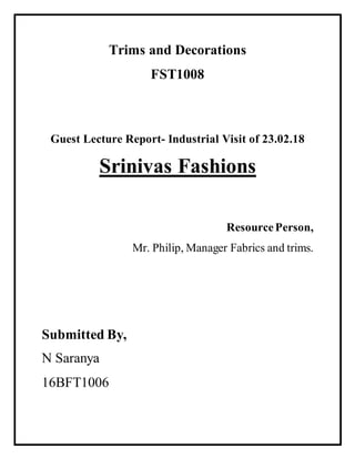 Trims and Decorations
FST1008
Guest Lecture Report- Industrial Visit of 23.02.18
Srinivas Fashions
ResourcePerson,
Mr. Philip, Manager Fabrics and trims.
Submitted By,
N Saranya
16BFT1006
 