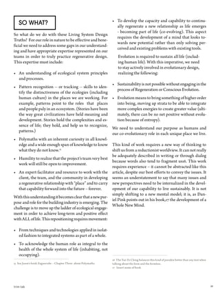 39trim tab
•	 To develop the capacity and capability to continu-
ally regenerate a new relationship as life emerges
- becoming part of life (co-evolving). This aspect
requires the development of a mind that looks to-
wards new potential rather than only solving per-
ceived and existing problems with existing tools.
Evolution is required to sustain all life (includ-
ing human life). With this imperative, we need
to stay actively involved in evolutionary design,
realizing the following:
•	 Sustainability is not possible without engaging in the
process of Regeneration or Conscious Evolution.
•	 Evolution means to bring something of higher order
into being, moving up strata to be able to integrate
more complex energies to create greater value (ulti-
mately, there can be no net positive without evolu-
tion because of entropy).
We need to understand our purpose as humans and
our co-evolutionary role in each unique place we live.
This kind of work requires a new way of thinking to
shift us from a reductionist worldview. It can not really
be adequately described in writing or through dialog
because words also tend to fragment us16. This work
requires experience – it cannot be abstracted like this
article, despite our best efforts to convey the issues. It
seems an understatement to say that many issues and
new perspectives need to be internalized in the devel-
opment of our capability to live sustainably. It is not
simply shifting to a new mental model; it is, as Dan-
iel Pink points out in his book,17 the development of a
Whole New Mind.
16 The Tao Te Ching balances this kind of paradox better than any text when
talking about the form and the formless.
17 Insert name of book
So What?
So what do we do with these Living System Design
Truths? For our role in nature to be effective and bene-
ficial we need to address some gaps in our understand-
ing and have appropriate expertise represented on our
teams in order to truly practice regenerative design.
This expertise must include:
•	 An understanding of ecological system principles
and processes.
•	 Pattern recognition -- or tracking -- skills to iden-
tify the distinctiveness of the ecologies (including
human culture) in the places we are working. For
example, patterns point to the roles that places
and people paly in an ecosystem. (Stories have been
the way great civilizations have held meaning and
development. Stories hold the complexities and es-
sence of life; they hold, and help us to recognize,
patterns.)
•	 Polymaths with an inherent curiosity in all knowl-
edge and a wide enough span of knowledge to know
what they do not know.15
•	 Humility to realize that the project’s team very best
work will still be open to improvement.
•	 An expert facilitator and resource to work with the
client, the team, and the community in developing
a regenerative relationship with “place” and to carry
that capability forward into the future – forever.
Withthisunderstandingitbecomesclearthatanewpur-
pose and role for the building industry is emerging. The
challenge is to move up the ladder of ecological engage-
ment in order to achieve long-term and positive effect
withALLoflife.Thisrepositioningrequiresmovement:
•	 From techniques and technologies applied in isolat-
ed fashion to integrated systems as part of a whole.
•	 To acknowledge the human role as integral to the
health of the whole system of life (inhabiting, not
occupying).
15 See Jason’s book Zugunruhe – Chapter Three about Polymaths.
 