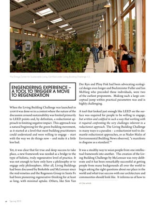 Spring 201340
Engendering Experience –
A Tool to Trigger a Move
to Regeneration
When the Living Building Challenge was launched in
2006 it was done so in a context where the nature of the
discussion around sustainability was limited primarily
to LEED points and, by definition, a reductionist ap-
proach to limiting negative impact. This approach was
a natural beginning for the green building movement,
as it started at a level that most building practitioners
could understand and were willing to engage – start
with the way we do things now – and make it a little
less bad.
Yet, it was clear that for true and deep success to take
place, a new framework was needed as a bridge to the
type of holistic, truly regenerative level of practice. It
was not enough to have only have a philosophy or to
engage only philosophers. After all, Living Buildings
had been discussed by Berkebile and McLennan since
the mid-nineties and the Regenesis Group in Santa Fe
had been pioneering regenerative thinking for at least
as long, with minimal uptake. Others, like Sim Van
Der Ryn and Pliny Fisk had been advocating ecologi-
cal design even longer and Buckminster Fuller and Ian
McHarg who preceded these individuals, were two
of the earliest proponents. Making such a large con-
ceptual jump within practical parameters was and is
highly challenging.
A tool that looked just enough like LEED on the sur-
face was required for people to be willing to engage,
but written and codified in such a way that working with
it required confronting the very challenges inherent in a
reductionist approach. The Living Building Challenge
in many ways is a paradox – a reductionist tool to dis-
mantle reductionist approaches, or as Nadav Malin of
Environmental Building News observed, “a manifesto
in disguise as a standard.”18
It was a stealthy way to wean people from one intellec-
tual framework into another. The creation of the Liv-
ing Building Challenge by McLennan was very delib-
erate and it has been remarkably successful at getting
people from many backgrounds all over the world to
begin asking the right questions about our place in the
world and what true success with our architecture and
communities should look like. It informs us of how to
18 Cite article
The Omega Center for Sustainable Living. Certified under Living Building Challenge 1.3 .
 