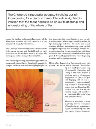 41trim tab
change the standard and associated programs – all the
while we are aware that any “tool” created by us or any-
one else will always have limitations.
The Challenge is successful because it satisfies our left-
brain craving for order and thresholds and our right-
brain intuition that the focus needs to be on our rela-
tionship and understanding of the whole of life.
The first Living Buildings become living proof that we
can go much further than we thought with today’s tech-
nologies and know-how while shining bright lights on
how far even the best Living Building is from our ulti-
matedestination. Whentrulysuccessful,wewillseethe
light shining right back at us – it is we who have needed
to change all along! More than seeing a new certified
Living Building, we are most encouraged when the pro-
gram stimulates that electric moment when individuals
understand their connection to the whole and the lights
go on. It does not happen all the time but it is beginning
to happen with increasing frequency.
This is where Regenerative Development comes into
practice. As Kathia Laszlo observes, “Sustainabil-
ity is an inside job.” A new way
of purposeful relationship and
“being”in the world requires a
continual process of conscious
engagement - a “practice”if you
will. Engaging with life in a co-
evolutionary (developmental)
way requires us to substantially
change how we think about life,
our role in it, and how we con-
tinually engage with evolution-
ary emergence. This is the “other
half” of sustainability.
This article is intended to serve
as a bridge between two schools
of thought that are now converg-
ing in an interesting way. The
convergence of improving the ef-
Photo Caption: Living Building Challenge 2.1
The Challenge is successful because it satisfies our left-
brain craving for order and thresholds and our right-brain
intuition that the focus needs to be on our relationship and
understanding of the whole of life.
 