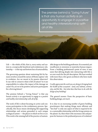 Spring 201332
abledesigninthebuildingprofession.Itisessential,yet
insufficient, to minimize or neutralize human impact.
From a building professional’s point of view, it may
seem that delving deeply into interacting with life is
an over-reach for the job description. We have worked
with more than a few green architects who have made
this observation:
I really appreciate the work you are doing in bringing back
the health of this ecosystem - land, soil, habitat, commu-
nity, and the like - but what does that have to do with the
design of my building?
The general answer: From the perspective of basic
building design, not much.
It is clear to an increasing number of green building
practitioners that making things more efficient and
“less bad” is only one aspect of what is required to be
in a sustainable relationship with the living systems on
the planet. So, then what is the necessary role and pur-
pose for humans in the profound process of evolution?
Life — the whole of life; that is, every entity and sys-
tem in a reciprocally beneficial and evolutionary rela-
tionship — is the top and bottom line of sustainability.
The governing question about sustaining life for hu-
mans revolves around the nature of Homo sapiens’ role
in evolution. Are we meant to be passive observers?
Is our role to conserve what is left of nature? Is it our
responsibility to reduce the impact of the damage we
cause? Or, are we to be positive and active participants
for a thriving future?
The premise behind a “Living Future” is that any
human activity is an opportunity to engage in a positive
and healthy interrelationship with all of life.
The work of life is about focusing on active and con-
scious participation in the evolutionary process. Spe-
cifically, this focus means developing life-supporting
relationships and actions grounded in each unique
ecological system — the places in which we live or act.
This work is the missing half of the practice of sustain-
The premise behind a “Living Future”
is that any human activity is an
opportunity to engage in a positive
and healthy interrelationship with
all of life.
 