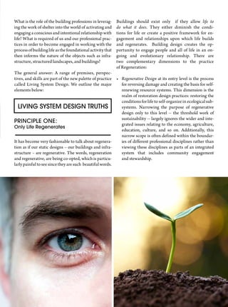 Buildings should exist only if they allow life to
do what it does. They either diminish the condi-
tions for life or create a positive framework for en-
gagement and relationships upon which life builds
and regenerates. Building design creates the op-
portunity to engage people and all of life in an on-
going and evolutionary relationship. There are
two complementary dimensions to the practice
of Regeneration:
•	 Regenerative Design at its entry level is the process
for reversing damage and creating the basis for self-
renewing resource systems. This dimension is the
realm of restoration design practices: restoring the
conditions for life to self-organize in ecological sub-
systems. Narrowing the purpose of regenerative
design only to this level -- the threshold work of
sustainability -- largely ignores the wider and inte-
grated issues relating to the economy, agriculture,
education, culture, and so on. Additionally, this
narrow scope is often defined within the boundar-
ies of different professional disciplines rather than
viewing these disciplines as parts of an integrated
system that includes community engagement
and stewardship.
What is the role of the building professions in leverag-
ing the work of shelter into the world of activating and
engaging a conscious and intentional relationship with
life? What is required of us and our professional prac-
tices in order to become engaged in working with the
process of building life as the foundational activity that
then informs the nature of the objects such as infra-
structure, structured landscapes, and buildings?
The general answer: A range of premises, perspec-
tives, and skills are part of the new palette of practice
called Living System Design. We outline the major
elements below:
Living System Design Truths
Principle One:
Only Life Regenerates
It has become very fashionable to talk about regenera-
tion as if our static designs – our buildings and infra-
structure – are regenerative. The words, regeneration
and regenerative, are being co-opted, which is particu-
larly painful to see since they are such beautiful words.
 