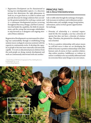 Spring 201334
Principle two:
Life is About Interrelationships
Life is viable only through the exchange of energies.
Life increases in resilience and evolutionary poten-
tial when water, soil, sunlight, energy, living entities,
information, and so on have greater opportunities
for exchange.
•	 Diversity of relationship is a minimal require-
ment for life. For example, a zoo has a diversity of
species but does not have a diversity of relation-
ships. Therefore, the potential for a healthy ecosys-
tem is limited.
•	 To be in a positive relationship with nature means
we will best serve it when we are developing the
skills to become in positive relationships with other
humans and, of course, to have a positive relation-
ship within ourselves. Indifference or violence to
nature is unlikely to be successfully addressed until
we overcome these same things in our own nature.
•	 Regenerative Development can be characterized as
having two interdependent aspects: 1) a discovery
process that determines the right phenomena to
work on, or to give form to, in order to inform and
provide direction for design solutions that can real-
ize the greatest potential for evolving a system and
2) a continuous developmental process occurring
throughout Discovery, Design, and Post-Construc-
tion that builds the capability, the field of commit-
ment, and the caring that encourages stakeholders
to step forward as co-designers and ongoing stew-
ards of those solutions.1
RegenerativeDevelopmentisaninstrumentforachiev-
ing true sustainability through re-establishing living
systems (socio-ecological-conscious systems) with the
capacity to continuously evolve. It develops the capac-
ity in people to become more internally and externally
capable. It is not an educational process distinct from
the work people are doing; instead, development and
work are continuously intertwined with one another.2
1 Pamela Mang and Bill Reed, Designing from Place, Building Resource
& Information, 40:1, 23-38
2 Pamela Mang, Regenesis
Life is viable
only through
the exchange
of energies.
 