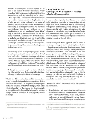 Spring 201336
Principle four:
Working with Whole Systems Requires
a Pattern Understanding
Because a whole is greater than the sum of its parts, it
is, by definition, impossible to understand a whole us-
ing a reductionist perspective. This is where working
with pattern understanding comes into play. For prac-
titioners familiar with working with patterns, it is actu-
ally easier to assess living patterns and reach definitive
conclusions from these distinct patterns than it is to
try to make sense of thousands of pieces somehow as-
sociated - or not - with each other.7
We are quite good at this approach when it comes to
assessing a whole person: we intuitively know that we
will not be able to understand the distinct nature (or es-
sence)ofafriendifthereareonlyafeworgansandbones
available for inspection. Even if all of his or her com-
ponent parts were available, including all the genetic
sequencing, it is obvious that the nature of the person
could then be described only mechanically, if at all. Yet,
with observation, we are able to describe the uniqueness
of individuals. We do this by looking at the patterns of
how individuals, each as a whole entity, are in relation
to other entities – friends, colleagues, family members,
theircommunity,adoginthestreet,andsoon. Itishow
they are in relationship, what value they add to the rela-
tionship, the role they serve and provide that begin to
triangulate “who” they are, not just “what” they are. The
same holds true for the places we inhabit.8
Western and Eastern medicine practices may be a use-
ful comparison.
•	 Green building, as it is currently practiced in a me-
chanical manner using LEED or other checklists,
can be compared to working on the heart, or intes-
tinal system as a specialist might – curing the par-
ticular issue but not addressing the overall systemic
7 Christopher Alexander’s Pattern Language and the Nature of Order series
are great resources.
8 Bill Reed, Regenerative Development and Design, from Charles J. Kibert,
Sustainable Construction, 3rd Ed, p. 109
•	 The idea of working with a “whole” system is a bit
alien to our culture. A whole is not limited by any
boundary. Yet it has a domain or limit within which
we might practically act depending on the context.
“How big is here?” is a question almost anyone can
answerabouttheircommunityortheplacetheylive.
Wholes are more easily qualified by the nature of
essential relationships. A watershed is one essential
relationship of exchange with which we may have
some influence. It may be just a half-mile away or it
may be down or up river hundreds of miles. “Here”
may be defined by the community and include
many watersheds. It comes down to what-affects-
us and what-we-affect that must first be defined in
order to work with living systems. This systemic re-
lationship is known as a holarchy or nested systems.
In general, no living thing is more or less important
within this system. 5
•	 It is necessary to look at everything as systems or webs
of exchange wherein each element is inextricably tied
to all of the others. An element is not separable. It also
cannot be included randomly. It matters: Who does it
shelter? Who does it feed? What does it store? What
exchanges does it enable? At what times? And in what
ways? It must relate in many directions, not just to me. 6
•	 A thought experiment may be useful to illustrate
the difference between designing an object and de-
veloping a whole system of interrelationships.
What is the difference in effect and the nature of de-
sign if we simply design a bedroom addition or design
a bedroom addition for the purpose of developing the
best in our children? In the latter example, where is the
effective boundary of the systems our children might
be engaged in and influenced by? With each changing
thought focus the nature of the design quickly begins
to change.
5 Also reference, Jason McLennan’s article ‘Boundaries of Disconnect’ Trim
Tab, Winter 2013
6 Joel Glanzberg, Permaculture Mind, 2013
 