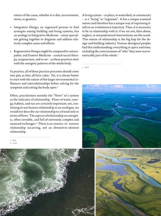37trim tab
A living system -- or place, or watershed, or community
-- is a “being” or “organism”. It has a unique essential
nature and therefore has a unique way of expressing it-
self on an evolutionary trajectory. Thus, it is necessary
to be in relationship with it; if we are not, then abuse,
neglect, or misunderstood interventions are the result.
This nature of relationship is the big leap for the de-
sign and building industry. Various aboriginal peoples
had this understanding; everything in space and time,
including the consciousness of “who” they were was in-
extricably part of the whole.11
11 Ibid
nature of the cause, whether it is diet, environment,
stress, or genetics.
•	 Integrative Design, an organized process to find
synergies among building and living systems, has
an analogy in Integrative Medicine – many special-
ists getting together to diagnose and address rela-
tively complex cause and effects.
•	 Regenerative Design might be compared to naturo-
pathic and Eastern Medicine - cranial sacral thera-
py, acupuncture, and so on – as these practices start
with the energetic patterns of the whole body.
In practice, all of these practice processes should come
into play as they all have value. Yet, it is always better
to start with the nature of the larger environmental in-
fluences and interrelationships before solving for the
symptom and cutting the body open.9
Often, practitioners mistake the “flows” of a system
as the indicator of relationship. Flows of water, ener-
gy, habitat, and sun are certainly important; yet, con-
tinuing to use human relationship as an analogue, we
would not describe our relationship to a friend only in
termsofflows. Theaspectsofrelationshipareenerget-
ic, often invisible, and full of extremely complex and
nuanced exchanges.10
There is an essence- to- essence
relationship occurring, not an element-to-element
relationship.
9 Ibid
10 Ibid
 