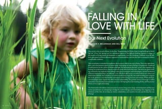 ©ISTOCK - JZABLOSKI
FALLING IN
LOVE WITH LIFE
Our Next Evolution
BY JASON F. MCLENNAN AND BILL REED
This article is the second of three. In the first, “Regenerating the Whole, from Living Buildings to Build-
ing Life” (Trim Tab, Spring 2013) we introduced aspects of the different thinking required to engage in
the practice of living system development or regeneration; how this thinking is different from the left-
brain, piecemeal, technical efficiency approach to sustainability; and why this shift is essential to achieve
a sustainable condition.
This second piece is intended to emphasize the necessary shift in our state of being. This is the right-brain,
heart, and consciousness aspect of human being. Developing our state of being is not generally considered
a useful practice by the culture of Western thought. We demonstrate this bias, or fear, of its legitimacy by
limiting our professional focus almost exclusively to the other half of the story. The story the green build-
ing community has implicitly been telling is that green techniques and technologies, and the facilitation
of human interrelationships, are sufficient. As if, with these efficiencies, we will transform our culture and
relationship with life; that somehow, we will be transformed, magically, into understanding and caring for
life on the planet in a way that benefits and respects all the living processes and systems. While mechani-
cal technologies must support the effort toward sustainability, the greatest source of leverage is within
humanity’s inner development and outer practices: developing the understanding of why, and the practice
of how, to be in right relationship.
The third article will address some processes to practice living system design and development and the ways
various practitioners are attempting to bridge the world of things and relationships into engaging in the
wholeness of life. How do we help our clients, stakeholders, and ourselves live into and develop this way
of being?
52trim tabFall 201351
 