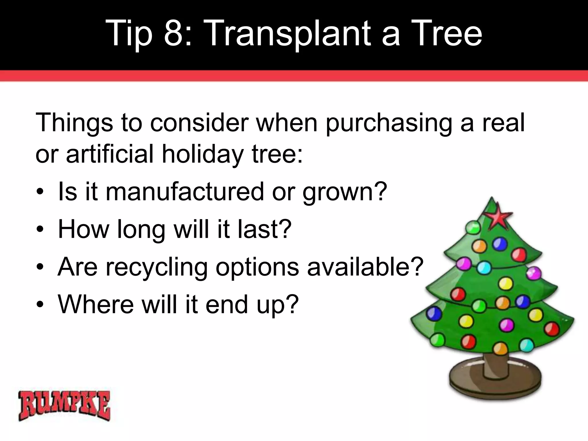 Tip 8: Transplant a Tree 
Things to consider when purchasing a real 
or artificial holiday tree: 
• Is it manufactured or grown? 
• How long will it last? 
• Are recycling options available? 
• Where will it end up? 
 