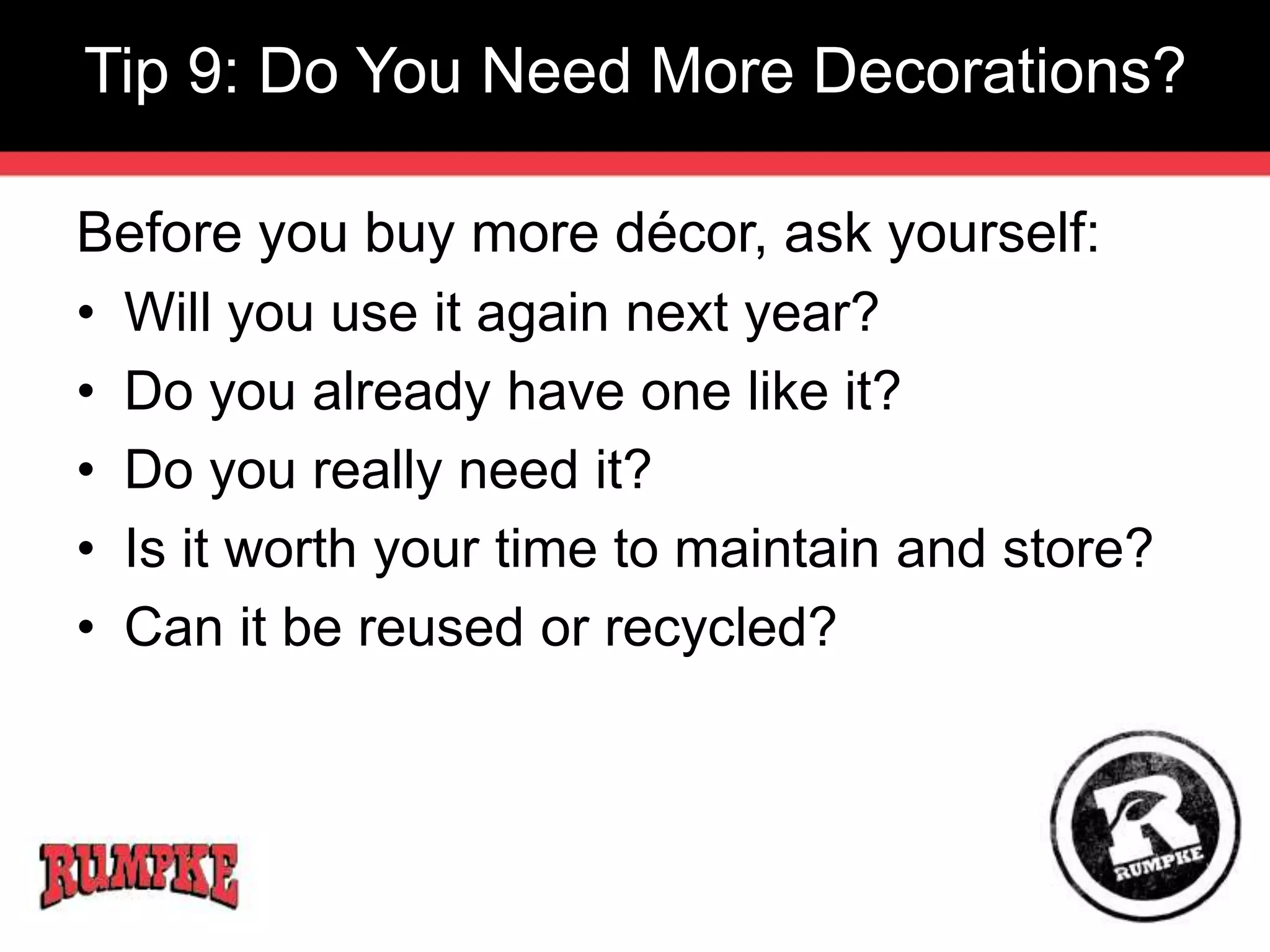 Tip 9: Do You Need More Decorations? 
Before you buy more décor, ask yourself: 
• Will you use it again next year? 
• Do you already have one like it? 
• Do you really need it? 
• Is it worth your time to maintain and store? 
• Can it be reused or recycled? 
 
