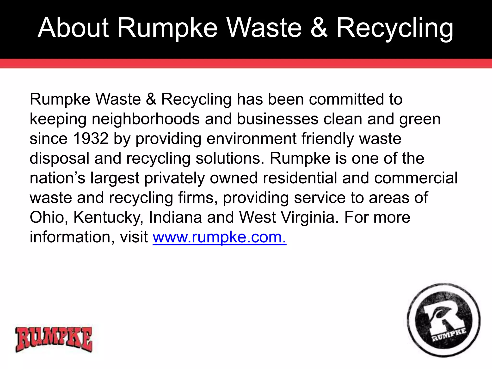 About Rumpke Waste & Recycling 
Rumpke Waste & Recycling has been committed to 
keeping neighborhoods and businesses clean and green 
since 1932 by providing environment friendly waste 
disposal and recycling solutions. Rumpke is one of the 
nation’s largest privately owned residential and commercial 
waste and recycling firms, providing service to areas of 
Ohio, Kentucky, Indiana and West Virginia. For more 
information, visit www.rumpke.com. 
 