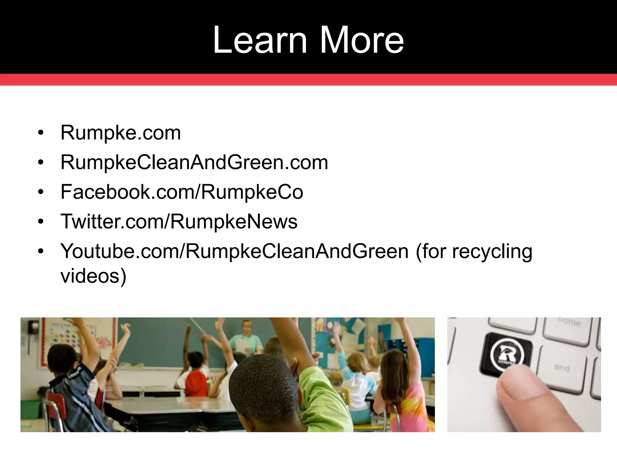 Learn More 
• Rumpke.com 
• RumpkeCleanAndGreen.com 
• Facebook.com/RumpkeCo 
• Twitter.com/RumpkeNews 
• Youtube.com/RumpkeCleanAndGreen (for recycling 
videos) 
 