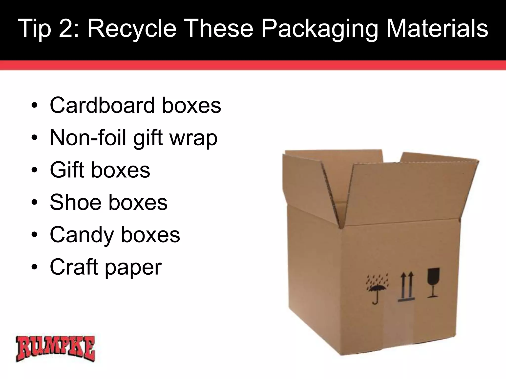 Tip 2: Recycle These Packaging Materials 
• Cardboard boxes 
• Non-foil gift wrap 
• Gift boxes 
• Shoe boxes 
• Candy boxes 
• Craft paper 
 