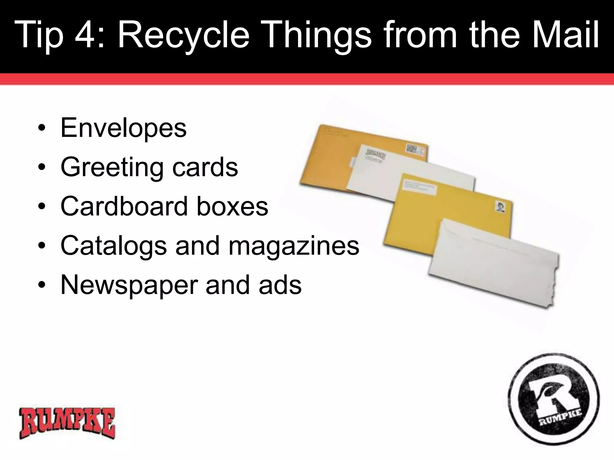 Tip 4: Recycle Things from the Mail 
• Envelopes 
• Greeting cards 
• Cardboard boxes 
• Catalogs and magazines 
• Newspaper and ads 
 