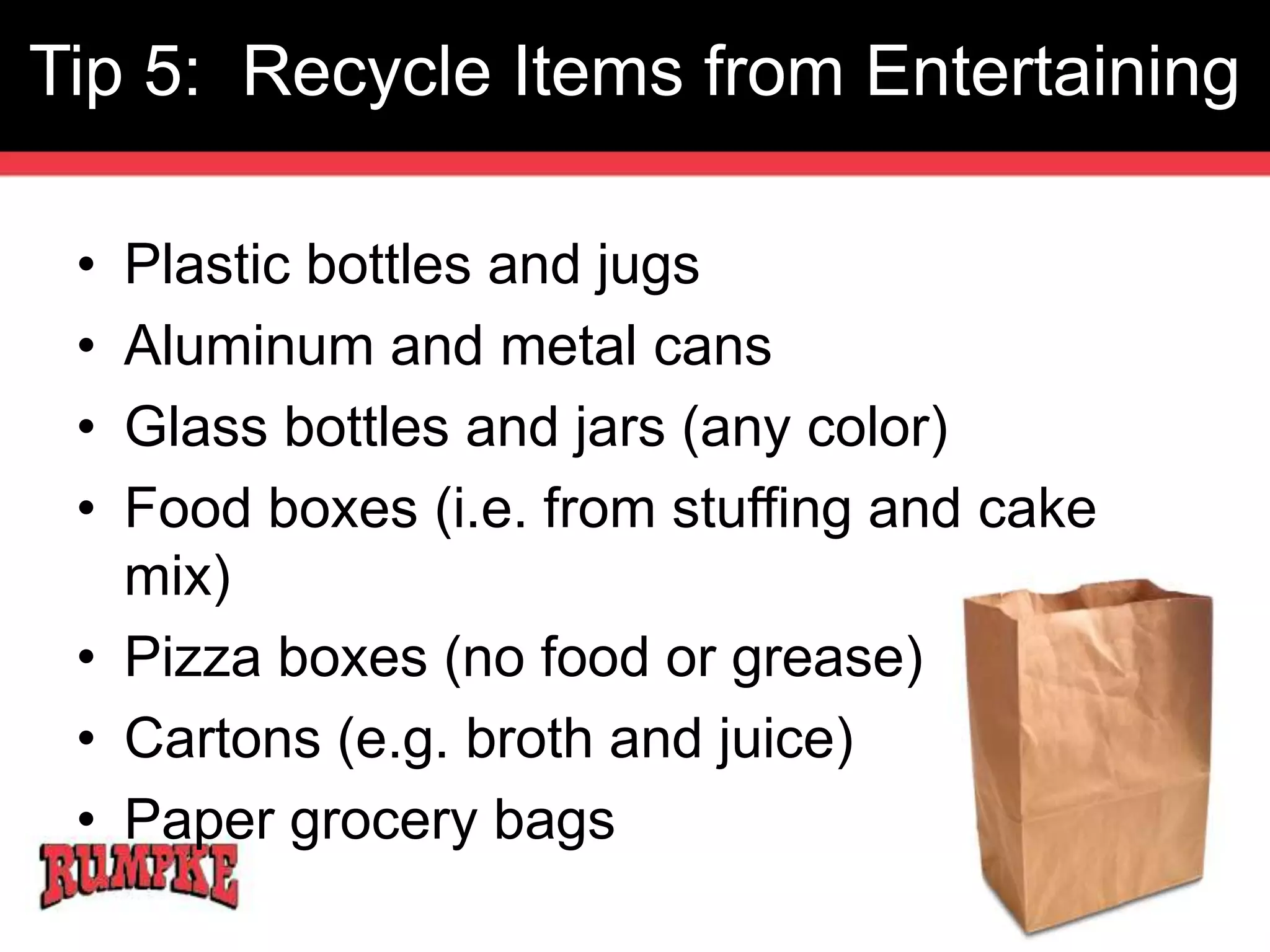 Tip 5: Recycle Items from Entertaining 
• Plastic bottles and jugs 
• Aluminum and metal cans 
• Glass bottles and jars (any color) 
• Food boxes (i.e. from stuffing and cake 
mix) 
• Pizza boxes (no food or grease) 
• Cartons (e.g. broth and juice) 
• Paper grocery bags 
 