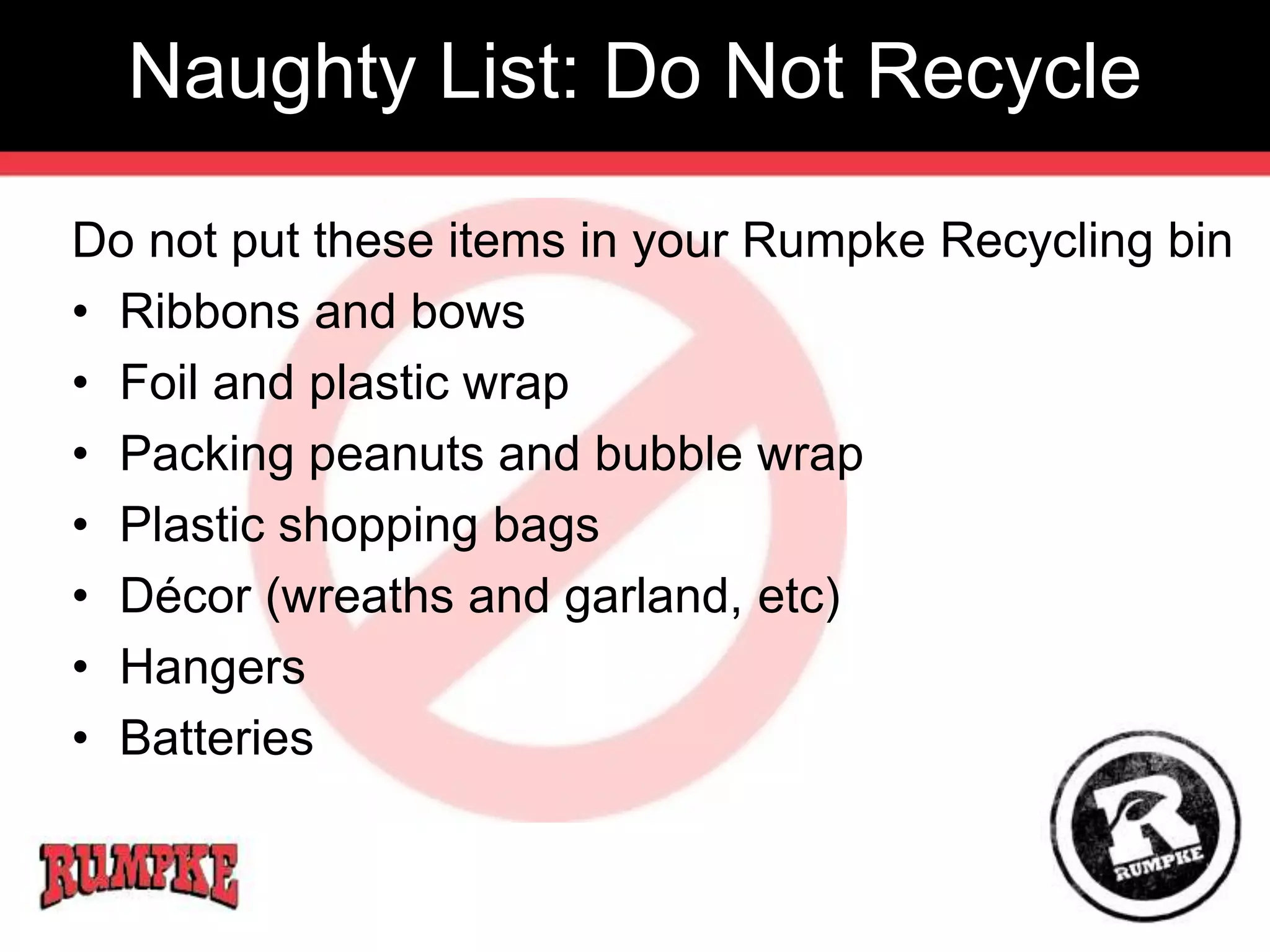 Naughty List: Do Not Recycle 
Do not put these items in your Rumpke Recycling bin 
• Ribbons and bows 
• Foil and plastic wrap 
• Packing peanuts and bubble wrap 
• Plastic shopping bags 
• Décor (wreaths and garland, etc) 
• Hangers 
• Batteries 
 