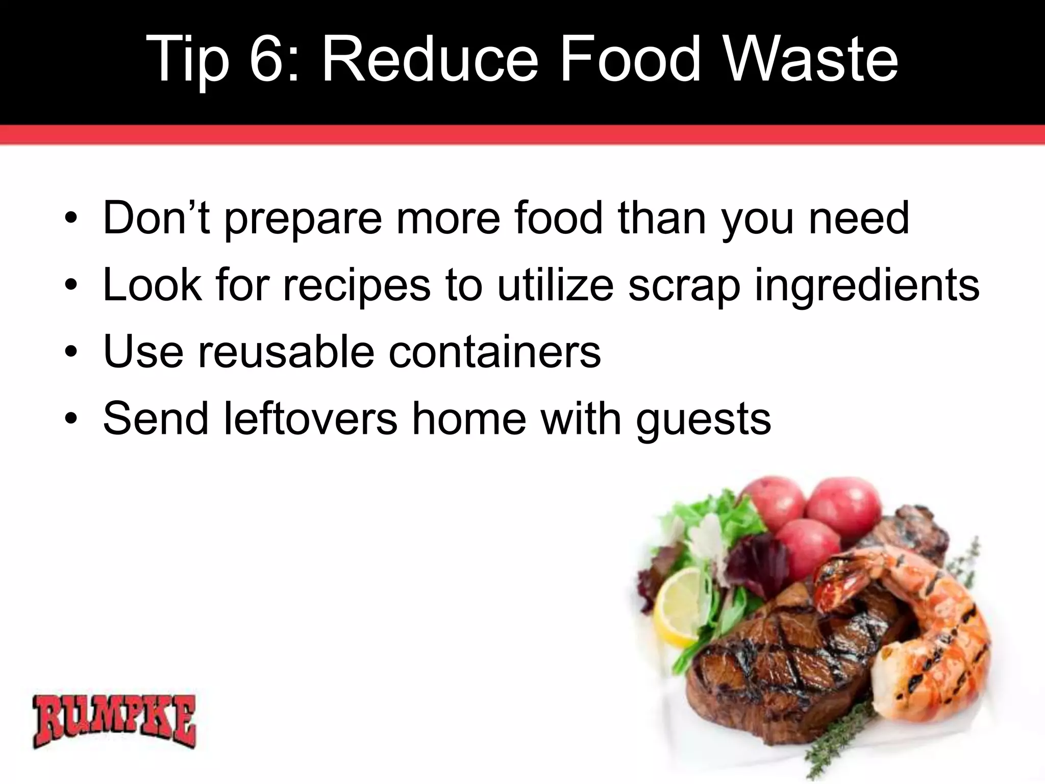 Tip 6: Reduce Food Waste 
• Don’t prepare more food than you need 
• Look for recipes to utilize scrap ingredients 
• Use reusable containers 
• Send leftovers home with guests 
 