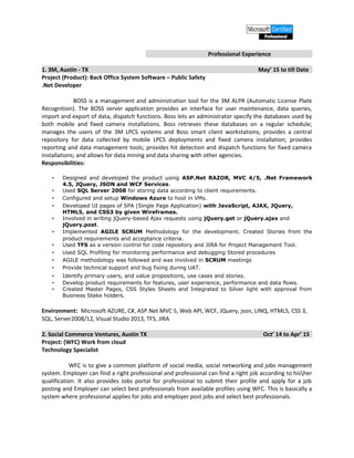 Professional Experience
1. 3M, Austin - TX May’ 15 to till Date
Project (Product): Back Office System Software – Public Safety
.Net Developer
BOSS is a management and administration tool for the 3M ALPR (Automatic License Plate
Recognition). The BOSS server application provides an interface for user maintenance, data queries,
import and export of data, dispatch functions. Boss lets an administrator specify the databases used by
both mobile and fixed camera installations. Boss retrieves these databases on a regular schedule;
manages the users of the 3M LPCS systems and Boss smart client workstations; provides a central
repository for data collected by mobile LPCS deployments and fixed camera installation; provides
reporting and data management tools; provides hit detection and dispatch functions for fixed camera
installations; and allows for data mining and data sharing with other agencies.
Responsibilities:
• Designed and developed the product using ASP.Net RAZOR, MVC 4/5, .Net Framework
4.5, JQuery, JSON and WCF Services.
• Used SQL Server 2008 for storing data according to client requirements.
• Configured and setup Windows Azure to host in VMs.
• Developed UI pages of SPA (Single Page Application) with JavaScript, AJAX, JQuery,
HTML5, and CSS3 by given Wireframes.
• Involved in writing jQuery-based Ajax requests using jQuery.get or jQuery.ajax and
jQuery.post.
• Implemented AGILE SCRUM Methodology for the development. Created Stories from the
product requirements and acceptance criteria.
• Used TFS as a version control for code repository and JIRA for Project Management Tool.
• Used SQL Profiling for monitoring performance and debugging Stored procedures
• AGILE methodology was followed and was involved in SCRUM meetings
• Provide technical support and bug fixing during UAT.
• Identify primary users, and value propositions, use cases and stories.
• Develop product requirements for features, user experience, performance and data flows.
• Created Master Pages, CSS Styles Sheets and Integrated to Silver light with approval from
Business Stake holders.
Environment: Microsoft AZURE, C#, ASP.Net MVC 5, Web API, WCF, JQuery, json, LINQ, HTML5, CSS 3,
SQL, Server2008/12, Visual Studio 2013, TFS, JIRA
2. Social Commerce Ventures, Austin TX Oct’ 14 to Apr’ 15
Project: (WFC) Work from cloud
Technology Specialist
WFC is to give a common platform of social media, social networking and jobs management
system. Employer can find a right professional and professional can find a right job according to hisher
qualification. It also provides Jobs portal for professional to submit their profile and apply for a job
posting and Employer can select best professionals from available profiles using WFC. This is basically a
system where professional applies for jobs and employer post jobs and select best professionals.
 
