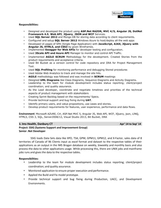 Responsibilities:
• Designed and developed the product using ASP.Net RAZOR, MVC 4/5, Angular JS, DotNet
Framework 4.5, Web API, JQuery, JSON and WCF Services.
• Used SQL Server 2012 and Mongo DB for storing data according to client requirements.
• Configured and setup SQL Server 2012 Windows Azure to host/deploy all the web apps
• Developed UI pages of SPA (Single Page Application) with JavaScript, AJAX, JQuery with
Angular JS, HTML5, and CSS3 by given Wireframes.
• Implemented Swagger for Web APIs for developer testing and configuration.
• Used 3Scale API and Azure API Manager to monitor and control API Traffic.
• Implemented AGILE SCRUM Methodology for the development. Created Stories from the
product requirements and acceptance criteria.
• Used Bit Bucket as a version control for code repository and JIRA for Project Management
Tool.
• Used SQL Profiling for monitoring performance and debugging Stored procedures
• Used Adobe Web Analytics to track and manage the site hits.
• AGILE methodology was followed and was involved in SCRUM meetings
• Designed UML Diagrams like Class Diagrams, Sequence Diagrams and Activity Diagrams.
• Leadership to the team for module development includes status reporting; client/project
coordination; and quality assurance.
• As the Lead developer, coordinate and negotiate timelines and priorities of the technical
aspects of product management with stakeholders
• Creating Sprint Backlog based on the requirements/ Specs.
• Provide technical support and bug fixing during UAT.
• Identify primary users, and value propositions, use cases and stories.
• Develop product requirements for features, user experience, performance and data flows.
Environment: Microsoft AZURE, C#, ASP.Net MVC 5, Angular JS, Web API, WCF, JQuery, json, LINQ,
HTML5, CSS 3, SQL, Server2008/12, Visual Studio 2013, Bit Bucket, JIRA
3. Ims Health, Danbury CT Apr’ 14 to Sep’ 14
Project: SSIG (Systems Support and Improvement Group)
Senior .Net Developer
SSIG loads Data Sets data like XPO, TSA, GPM, GPM11, GPM12, and X-Factor, sales data of 8
territories of Canada of 96 Clients input as excel format and dataset to the respective tables of their
applications as an output in the IMS Brogan database on weekly, biweekly and monthly basis and also
process the data to other applications usage. While processing this, there are UNIX jobs and mainframe
jobs runs and gives the data to the respective tables.
Responsibilities:
• Leadership to the team for module development includes status reporting; client/project
coordination; and quality assurance.
• Monitored application to ensure proper execution and performance.
• Applied the Build and Fix model prototype.
• Provide technical support and bug fixing during Production, UACC, and Development
Environments.
 