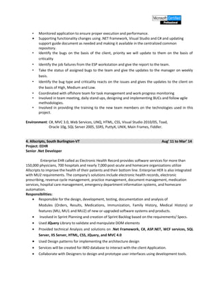 • Monitored application to ensure proper execution and performance.
• Supporting functionality changes using .NET framework, Visual Studio and C# and updating
support guide document as needed and making it available in the centralized common
repository.
• Identify the bugs on the basis of the client, priority we will update to them on the basis of
criticality
• Identify the job failures from the ESP workstation and give the report to the team.
• Take the status of assigned bugs to the team and give the updates to the manager on weekly
basis.
• Identify the bug type and criticality reacts on the issues and gives the updates to the client on
the basis of High, Medium and Low.
• Coordinated with offshore team for task management and work progress monitoring
• Involved in team meeting, daily stand ups, designing and implementing BUCs and follow agile
methodologies.
• Involved in providing the training to the new team members on the technologies used in this
project.
Environment: C#, MVC 3.0, Web Services, LINQ, HTML, CSS, Visual Studio 2010/05, Toad,
Oracle 10g, SQL Server 2005, SSRS, PuttyX, UNIX, Main Frames, Fiddler.
4. Allscripts, South Burlington-VT Aug’ 11 to Mar’ 14
Project: EEHR
Senior .Net Developer
Enterprise EHR called as Electronic Health Record provides software services for more than
150,000 physicians, 700 hospitals and nearly 7,000 post-acute and homecare organizations utilize
Allscripts to improve the health of their patients and their bottom line. Enterprise HER is also integrated
with MU2 requirements. The company's solutions include electronic health records, electronic
prescribing, revenue cycle management, practice management, document management, medication
services, hospital care management, emergency department information systems, and homecare
automation.
Responsibilities:
• Responsible for the design, development, testing, documentation and analysis of
Modules (Orders, Results, Medications, Immunization, Family History, Medical History) or
features (MU, MU1 and MU2) of new or upgraded software systems and products.
• Involved in Sprint Planning and creation of Sprint Backlog based on the requirements/ Specs.
• Used JQuery Library to validate and manipulate DOM elements
• Provided technical Analysis and solutions on .Net Framework, C#, ASP.NET, WCF services, SQL
Server, IIS Server, HTML, CSS, JQuery, and MVC 4.0
• Used Design patterns for implementing the architecture design
• Services will be created for IMO database to interact with the client Application.
• Collaborate with Designers to design and prototype user interfaces using development tools.
 