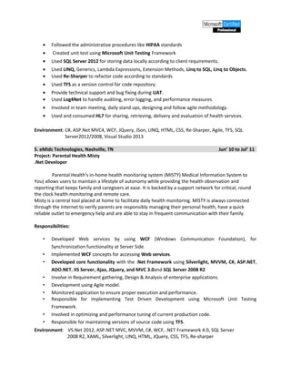 • Followed the administrative procedures like HIPAA standards
• Created unit test using Microsoft Unit Testing Framework
• Used SQL Server 2012 for storing data locally according to client requirements.
• Used LINQ, Generics, Lambda Expressions, Extension Methods, Linq to SQL, Linq to Objects.
• Used Re-Sharper to refactor code according to standards
• Used TFS as a version control for code repository.
• Provide technical support and bug fixing during UAT.
• Used Log4Net to handle auditing, error logging, and performance measures
• Involved in team meeting, daily stand ups, designing and follow agile methodology.
• Used and consumed HL7 for sharing, retrieving, delivery and evaluation of health services.
Environment: C#, ASP.Net MVC4, WCF, JQuery, JSon, LINQ, HTML, CSS, Re-Sharper, Agile, TFS, SQL
Server2012/2008, Visual Studio 2013
5. eMids Technologies, Nashville, TN Jun’ 10 to Jul’ 11
Project: Parental Health Misty
.Net Developer
Parental Health’s in-home health monitoring system (MISTY) Medical Information System to
You) allows users to maintain a lifestyle of autonomy while providing the health observation and
reporting that keeps family and caregivers at ease. It is backed by a support network for critical, round
the clock health monitoring and remote care.
Misty is a central tool placed at home to facilitate daily health monitoring. MISTY is always connected
through the Internet to verify parents are responsibly managing their personal health, have a quick
reliable outlet to emergency help and are able to stay in frequent communication with their family.
Responsibilities:
• Developed Web services by using WCF (Windows Communication Foundation), for
Synchronization functionality at Server Side.
• Implemented WCF concepts for accessing Web services.
• Developed core functionality with the .Net Framework using Silverlight, MVVM, C#, ASP.NET,
ADO.NET, IIS Server, Ajax, JQuery, and MVC 3.0and SQL Server 2008 R2
• Involve in Requirement gathering, Design & Analysis of enterprise applications.
• Development using Agile model.
• Monitored application to ensure proper execution and performance.
• Responsible for implementing Test Driven Development using Microsoft Unit Testing
Framework.
• Involved in optimizing and performance tuning of current production code.
• Responsible for maintaining versions of source code using TFS.
Environment: VS.Net 2012, ASP.NET MVC, MVVM, C#, WCF, .NET Framework 4.0, SQL Server
2008 R2, XAML, Silverlight, LINQ, HTML, JQuery, CSS, TFS, Re-sharper
 