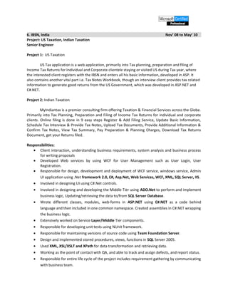 6. IBSN, India Nov’ 08 to May’ 10
Project: US Taxation, Indian Taxation
Senior Engineer
Project 1: US Taxation
US Tax application is a web application, primarily into Tax planning, preparation and filing of
Income Tax Returns for Individual and Corporate clientele staying or visited US during Tax year, where
the interested client registers with the IBSN and enters all his basic information, developed in ASP. It
also contains another vital part i.e. Tax Notes Workbook, though an interview client provides tax related
information to generate good returns from the US Government, which was developed in ASP.NET and
C#.NET.
Project 2: Indian Taxation
MyIndiantax is a premier consulting firm offering Taxation & Financial Services across the Globe.
Primarily into Tax Planning, Preparation and Filing of Income Tax Returns for individual and corporate
clients. Online filing is done in 9 easy steps Register & Add Filing Service, Update Basic Information,
Schedule Tax Interview & Provide Tax Notes, Upload Tax Documents, Provide Additional Information &
Confirm Tax Notes, View Tax Summary, Pay Preparation & Planning Charges, Download Tax Returns
Document, get your Returns filed.
Responsibilities:
• Client interaction, understanding business requirements, system analysis and business process
for writing proposals
• Developed Web services by using WCF for User Management such as User Login, User
Registration.
• Responsible for design, development and deployment of WCF service, windows service, Admin
UI application using .Net framework 2.0, C#, Asp.Net, Web Services, WCF, XML, SQL Server, IIS.
• Involved in designing UI using C#.Net controls.
• Involved in designing and developing the Middle Tier using ADO.Net to perform and implement
business logic, Updating/retrieving the data to/from SQL Server Database.
• Wrote different classes, modules, web-forms in ASP.NET using C#.NET as a code behind
language and then included in one common namespace. Created assemblies in C#.NET wrapping
the business logic.
• Extensively worked on Service Layer/Middle Tier components.
• Responsible for developing unit tests using NUnit framework.
• Responsible for maintaining versions of source code using Team Foundation Server.
• Design and implemented stored procedures, views, functions in SQL Server 2005.
• Used XML, XSL/XSLT and XPath for data transformation and retrieving data.
• Working as the point of contact with QA, and able to track and assign defects, and report status.
• Responsible for entire life cycle of the project includes requirement gathering by communicating
with business team.
 