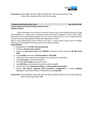 Environment: VS.Net 2008, ASP.NET, C#.NET, ADO.Net WCF, .NET Framework 3.0/3.5, SQL
Server 2005, JavaScript, HTML, CSS, TFS, Re-sharper.
7. Quadrant eBusiness Services, India Nov’ 06 to Oct’ 08
Project: Revolution Money Exchange, Revolution Card
Software Engineer
Money Exchange is the new way to send and receive money online between Money Exchange
Accountholders. It’s a great way to exchange money with friends, colleagues or online sellers. Share
Restaurant, Travel or household’s expenses. It’s easy, secure and best of all, it is Free to register and free
to send and receive Money between Money Exchange Account holders.
With so many leading-edge security features built right in, security comes second nature to Money
Exchange. It is providing the Pin Based security for the Account Holders.
Responsibilities:
• Developed UI using HTML, CSS, and JavaScript
• Worked on Business layer using C#
• Worked on Data Access Layer using ADO.Net framework to fetch data from MS SQL Server
2005
• Created tables and written stored procedures in SQL 2005
• Client requirement capturing and making system requirement specification
• Used Java script for client side validations
• Performed Unit Testing by writing Test cases
• Used XML files to read application specific variables using C#
• Performed Load and Automated testing using Visual Studio Team System.
• Written SQL queries, optimized stored procedures, modifications to existing database
structure as required per addition of new features using SQL 2005
Environment: C#.Net, ASP.NET, Classic ASP, XML, SQL Server, ADO.NET, Web Services, HTML, JavaScript,
NUnit, IIS, MS Visual Studio 2005.
 