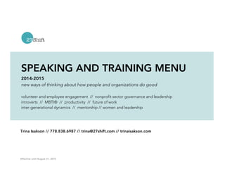 SPEAKING AND TRAINING MENU 
2014-2015 
new ways of thinking about how people and organizations do good 
volunteer and employee engagement // nonprofit sector governance and leadership 
introverts // MBTI® // productivity // future of work 
inter-generational dynamics // mentorship // women and leadership 
Trina Isakson // 778.838.6987 // trina@27shift.com // trinaisakson.com 
Effective until August 31, 2015 
 