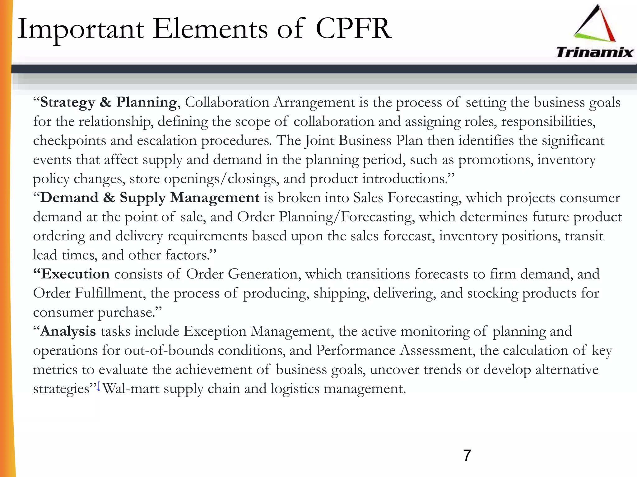 Important Elements of CPFR
7
“Strategy & Planning, Collaboration Arrangement is the process of setting the business goals
for the relationship, defining the scope of collaboration and assigning roles, responsibilities,
checkpoints and escalation procedures. The Joint Business Plan then identifies the significant
events that affect supply and demand in the planning period, such as promotions, inventory
policy changes, store openings/closings, and product introductions.”
“Demand & Supply Management is broken into Sales Forecasting, which projects consumer
demand at the point of sale, and Order Planning/Forecasting, which determines future product
ordering and delivery requirements based upon the sales forecast, inventory positions, transit
lead times, and other factors.”
“Execution consists of Order Generation, which transitions forecasts to firm demand, and
Order Fulfillment, the process of producing, shipping, delivering, and stocking products for
consumer purchase.”
“Analysis tasks include Exception Management, the active monitoring of planning and
operations for out-of-bounds conditions, and Performance Assessment, the calculation of key
metrics to evaluate the achievement of business goals, uncover trends or develop alternative
strategies”[ Wal-mart supply chain and logistics management.
 