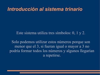 Introducción al sistema trinario Este sistema utiliza tres  símbolos : 0, 1 y 2. Solo podemos utilizar estos números porque son menor que el 3, si fueran igual o mayor a 3 no podría formar todos los números y algunos llegarían a repetirse. 