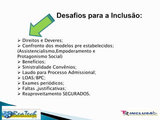  Direitos e Deveres;
 Confronto dos modelos pre estabelecidos;
(Assistencialismo,Empoderamento e
Protagonismo Social)
 Benefícios;
 Sinistralidade Convênios;
 Laudo para Processo Admissional;
 LOAS/BPC;
 Exames periódicos;
 Faltas ,justificativas;
 Reaproveitamento SEGURADOS.
 