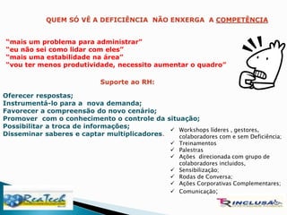 “mais um problema para administrar”
“eu não sei como lidar com eles”
“mais uma estabilidade na área”
“vou ter menos produtividade, necessito aumentar o quadro”
Oferecer respostas;
Instrumentá-lo para a nova demanda;
Favorecer a compreensão do novo cenário;
Promover com o conhecimento o controle da situação;
Possibilitar a troca de informações;
Disseminar saberes e captar multiplicadores.
 Workshops líderes , gestores,
colaboradores com e sem Deficiência;
 Treinamentos
 Palestras
 Ações direcionada com grupo de
colaboradores incluidos,
 Sensibilização;
 Rodas de Conversa;
 Ações Corporativas Complementares;
 Comunicação;
 