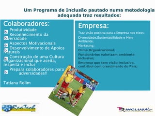 Colaboradores:
 Produtividade
 Reconhecimento da
Diversidade
 Aspectos Motivacionais
 Desenvolvimento de Apoios
Naturais
 Construção de uma Cultura
Organizacional que aceita,
respeita e inclui
 Prepara colaboradores para as
adversidades!!
Tatiana Rolim
Empresa:
Traz visão positiva para a Empresa nos eixos:
Diversidade,Sustentabilidade e Meio
Ambiente.
Marketing;
Clima Organizacional:
Funcionários valorizam ambiente
inclusivo;
Empresa que tem visão inclusiva,
contribui com crescimento do País;
Um Programa de Inclusão pautado numa metodologia
adequada traz resultados:
 