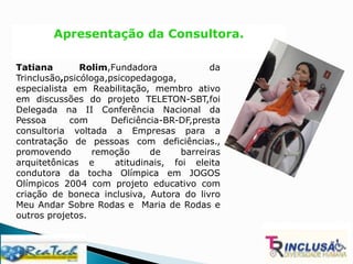 Apresentação da Consultora.
Tatiana Rolim,Fundadora da
Trinclusão,psicóloga,psicopedagoga,
especialista em Reabilitação, membro ativo
em discussões do projeto TELETON-SBT,foi
Delegada na II Conferência Nacional da
Pessoa com Deficiência-BR-DF,presta
consultoria voltada a Empresas para a
contratação de pessoas com deficiências.,
promovendo remoção de barreiras
arquitetônicas e atitudinais, foi eleita
condutora da tocha Olímpica em JOGOS
Olímpicos 2004 com projeto educativo com
criação de boneca inclusiva, Autora do livro
Meu Andar Sobre Rodas e Maria de Rodas e
outros projetos.
 