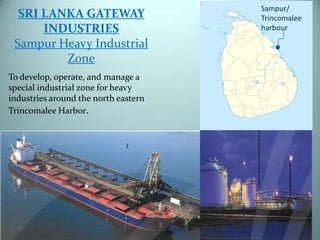 SRI LANKA GATEWAY
INDUSTRIES
Sampur Heavy Industrial
Zone
To develop, operate, and manage a
special industrial zone for heavy
industries around the north eastern
Trincomalee Harbor.

 